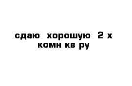 сдаю  хорошую  2-х комн кв-ру